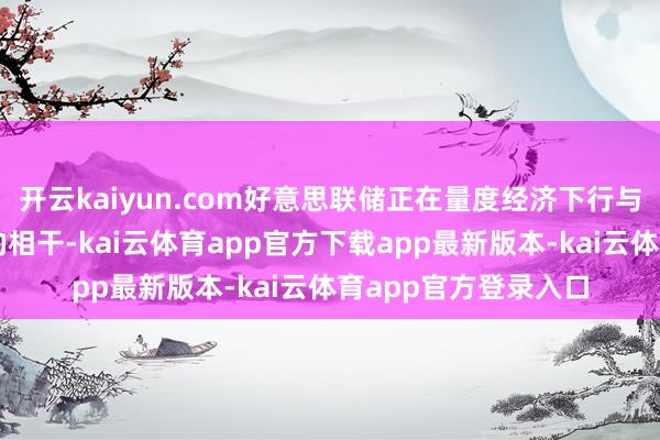 开云kaiyun.com好意思联储正在量度经济下行与通胀小幅回升之间的相干-kai云体育app官方下载app最新版本-kai云体育app官方登录入口