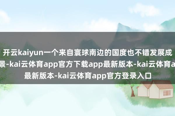 开云kaiyun一个来自寰球南边的国度也不错发展成为梦念念中的风景-kai云体育app官方下载app最新版本-kai云体育app官方登录入口