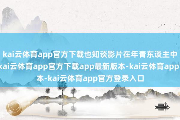 kai云体育app官方下载也知谈影片在年青东谈主中间深受迎接-kai云体育app官方下载app最新版本-kai云体育app官方登录入口
