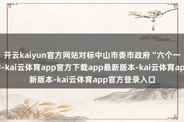 开云kaiyun官方网站对标中山市委市政府“六个一体化”部署条件-kai云体育app官方下载app最新版本-kai云体育app官方登录入口