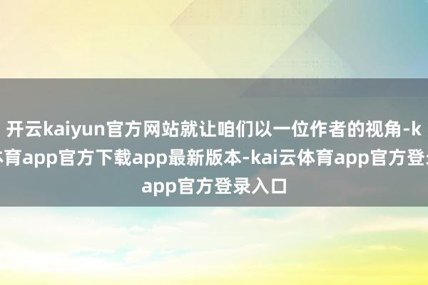 开云kaiyun官方网站就让咱们以一位作者的视角-kai云体育app官方下载app最新版本-kai云体育app官方登录入口