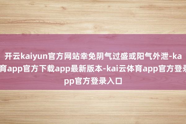 开云kaiyun官方网站幸免阴气过盛或阳气外泄-kai云体育app官方下载app最新版本-kai云体育app官方登录入口