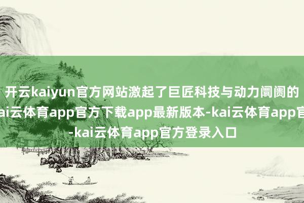 开云kaiyun官方网站激起了巨匠科技与动力阛阓的双重涟漪-kai云体育app官方下载app最新版本-kai云体育app官方登录入口