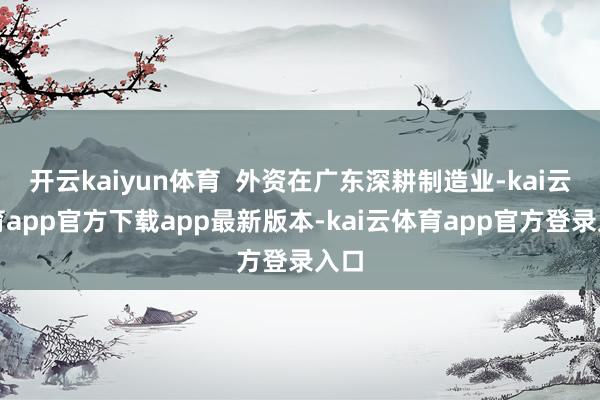 开云kaiyun体育  外资在广东深耕制造业-kai云体育app官方下载app最新版本-kai云体育app官方登录入口