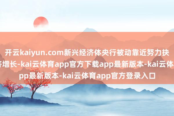 开云kaiyun.com新兴经济体央行被动靠近努力抉择：是优先刺激经济增长-kai云体育app官方下载app最新版本-kai云体育app官方登录入口