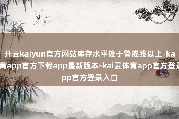 开云kaiyun官方网站库存水平处于警戒线以上-kai云体育app官方下载app最新版本-kai云体育app官方登录入口
