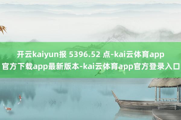 开云kaiyun报 5396.52 点-kai云体育app官方下载app最新版本-kai云体育app官方登录入口