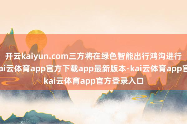 开云kaiyun.com三方将在绿色智能出行鸿沟进行深度配合-kai云体育app官方下载app最新版本-kai云体育app官方登录入口