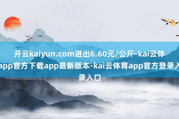 开云kaiyun.com进出6.60元/公斤-kai云体育app官方下载app最新版本-kai云体育app官方登录入口