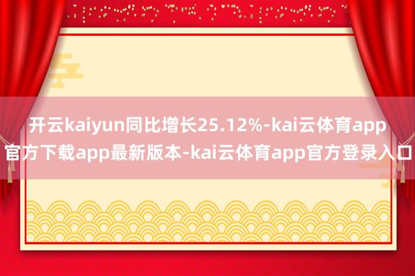 开云kaiyun同比增长25.12%-kai云体育app官方下载app最新版本-kai云体育app官方登录入口