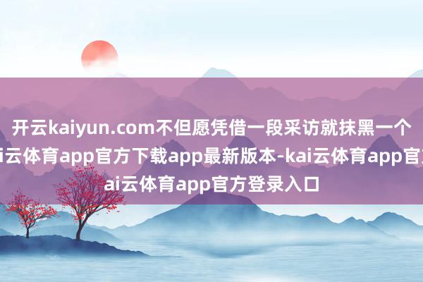 开云kaiyun.com不但愿凭借一段采访就抹黑一个东谈主-kai云体育app官方下载app最新版本-kai云体育app官方登录入口