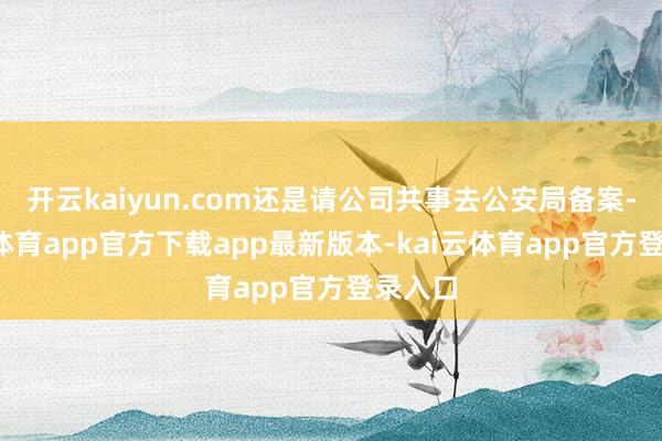 开云kaiyun.com还是请公司共事去公安局备案-kai云体育app官方下载app最新版本-kai云体育app官方登录入口
