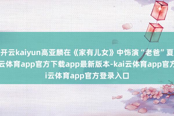 开云kaiyun高亚麟在《家有儿女》中饰演“老爸”夏东海-kai云体育app官方下载app最新版本-kai云体育app官方登录入口