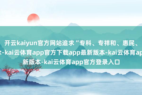 开云kaiyun官方网站追求“专科、专祥和、惠民、和洽为管原理念-kai云体育app官方下载app最新版本-kai云体育app官方登录入口