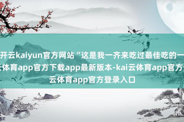 开云kaiyun官方网站“这是我一齐来吃过最佳吃的一顿-kai云体育app官方下载app最新版本-kai云体育app官方登录入口