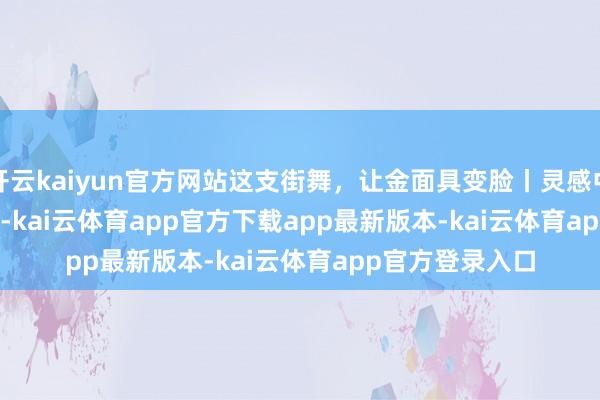 开云kaiyun官方网站这支街舞，让金面具变脸丨灵感中国Inspiration-kai云体育app官方下载app最新版本-kai云体育app官方登录入口