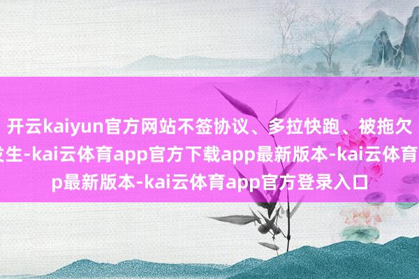 开云kaiyun官方网站不签协议、多拉快跑、被拖欠运脚等气候时有发生-kai云体育app官方下载app最新版本-kai云体育app官方登录入口