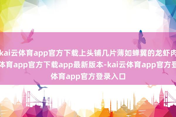 kai云体育app官方下载上头铺几片薄如蝉翼的龙虾肉-kai云体育app官方下载app最新版本-kai云体育app官方登录入口