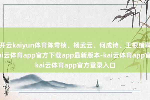 开云kaiyun体育陈雩桢、杨武云、何成诗、王根绪聘期为5年-kai云体育app官方下载app最新版本-kai云体育app官方登录入口