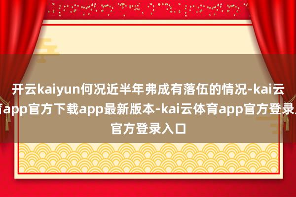 开云kaiyun何况近半年弗成有落伍的情况-kai云体育app官方下载app最新版本-kai云体育app官方登录入口