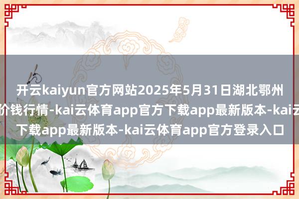 开云kaiyun官方网站2025年5月31日湖北鄂州市蟠龙农居品批发商场价钱行情-kai云体育app官方下载app最新版本-kai云体育app官方登录入口