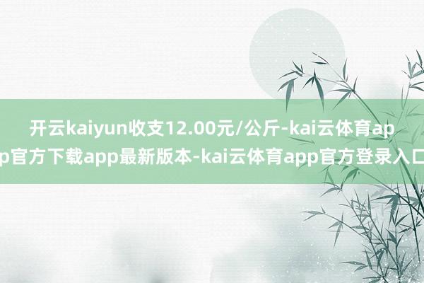 开云kaiyun收支12.00元/公斤-kai云体育app官方下载app最新版本-kai云体育app官方登录入口