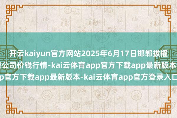 开云kaiyun官方网站2025年6月17日邯郸拔擢区滏东当代农业惩处有限公司价钱行情-kai云体育app官方下载app最新版本-kai云体育app官方登录入口
