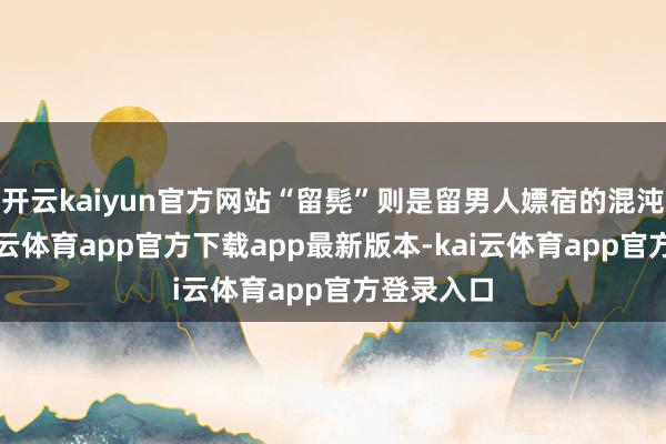 开云kaiyun官方网站“留髡”则是留男人嫖宿的混沌说法-kai云体育app官方下载app最新版本-kai云体育app官方登录入口