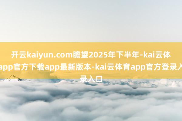开云kaiyun.com瞻望2025年下半年-kai云体育app官方下载app最新版本-kai云体育app官方登录入口