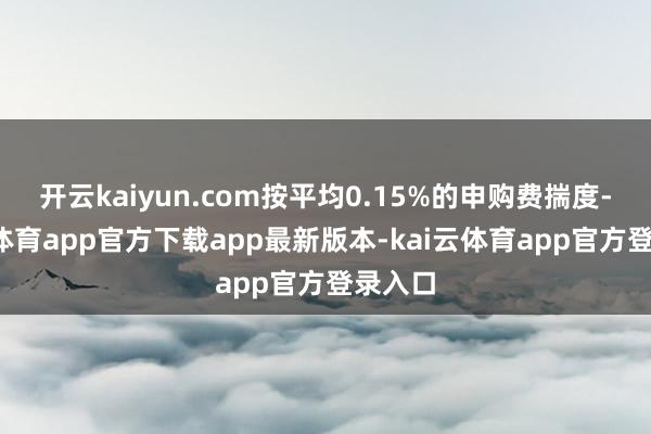 开云kaiyun.com按平均0.15%的申购费揣度-kai云体育app官方下载app最新版本-kai云体育app官方登录入口