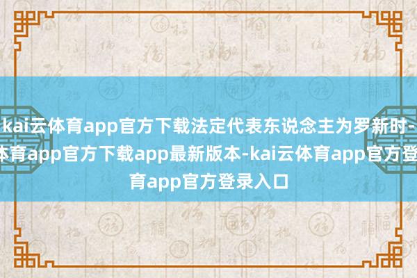 kai云体育app官方下载法定代表东说念主为罗新时-kai云体育app官方下载app最新版本-kai云体育app官方登录入口