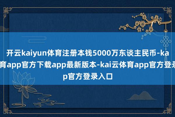 开云kaiyun体育注册本钱5000万东谈主民币-kai云体育app官方下载app最新版本-kai云体育app官方登录入口