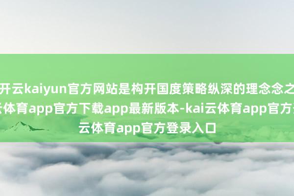 开云kaiyun官方网站是构开国度策略纵深的理念念之地-kai云体育app官方下载app最新版本-kai云体育app官方登录入口