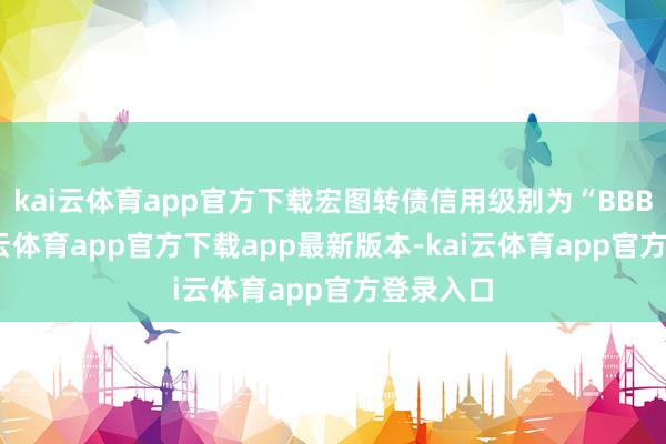 kai云体育app官方下载宏图转债信用级别为“BBB+”-kai云体育app官方下载app最新版本-kai云体育app官方登录入口