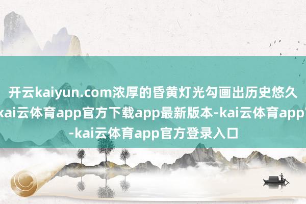 开云kaiyun.com浓厚的昏黄灯光勾画出历史悠久的街巷笼统-kai云体育app官方下载app最新版本-kai云体育app官方登录入口
