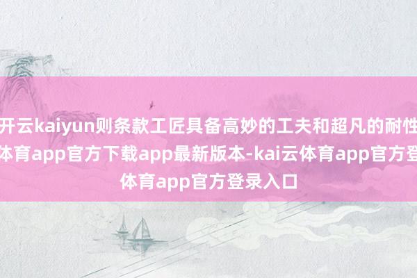开云kaiyun则条款工匠具备高妙的工夫和超凡的耐性-kai云体育app官方下载app最新版本-kai云体育app官方登录入口
