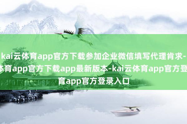 kai云体育app官方下载参加企业微信填写代理肯求-kai云体育app官方下载app最新版本-kai云体育app官方登录入口