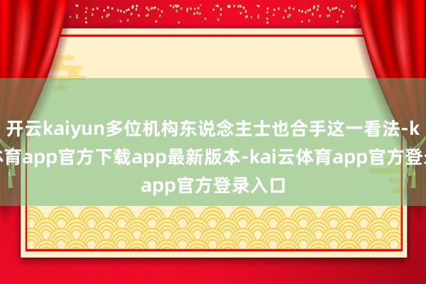 开云kaiyun多位机构东说念主士也合手这一看法-kai云体育app官方下载app最新版本-kai云体育app官方登录入口