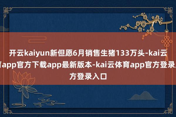 开云kaiyun新但愿6月销售生猪133万头-kai云体育app官方下载app最新版本-kai云体育app官方登录入口