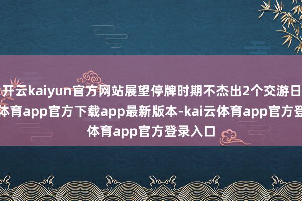 开云kaiyun官方网站展望停牌时期不杰出2个交游日-kai云体育app官方下载app最新版本-kai云体育app官方登录入口