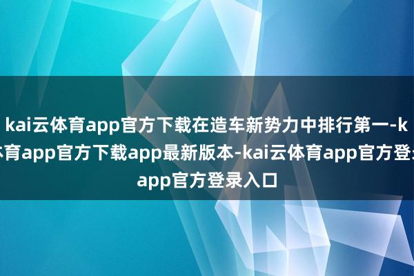 kai云体育app官方下载在造车新势力中排行第一-kai云体育app官方下载app最新版本-kai云体育app官方登录入口