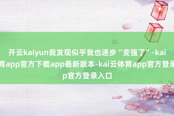 开云kaiyun我发现似乎我也逐步“变强了”-kai云体育app官方下载app最新版本-kai云体育app官方登录入口