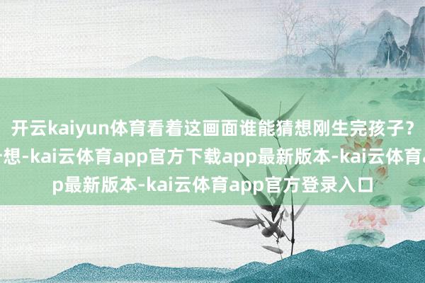 开云kaiyun体育看着这画面谁能猜想刚生完孩子？”这也不是没挑升想-kai云体育app官方下载app最新版本-kai云体育app官方登录入口