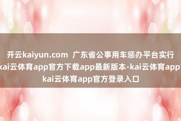 开云kaiyun.com  广东省公事用车惩办平台实行敞开式搜集-kai云体育app官方下载app最新版本-kai云体育app官方登录入口
