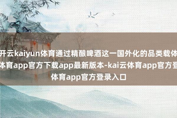 开云kaiyun体育通过精酿啤酒这一国外化的品类载体-kai云体育app官方下载app最新版本-kai云体育app官方登录入口