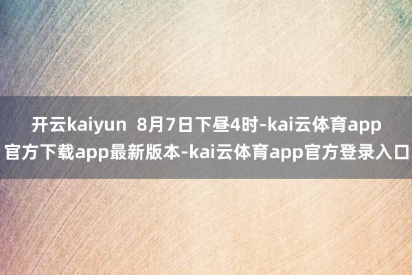 开云kaiyun  8月7日下昼4时-kai云体育app官方下载app最新版本-kai云体育app官方登录入口