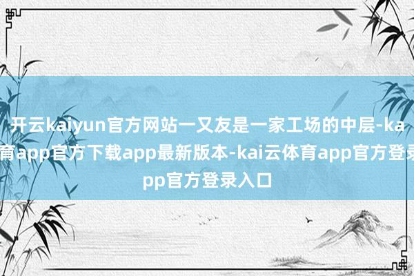 开云kaiyun官方网站一又友是一家工场的中层-kai云体育app官方下载app最新版本-kai云体育app官方登录入口