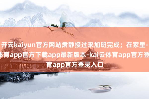 开云kaiyun官方网站肃静接过来加班完成；在家里-kai云体育app官方下载app最新版本-kai云体育app官方登录入口
