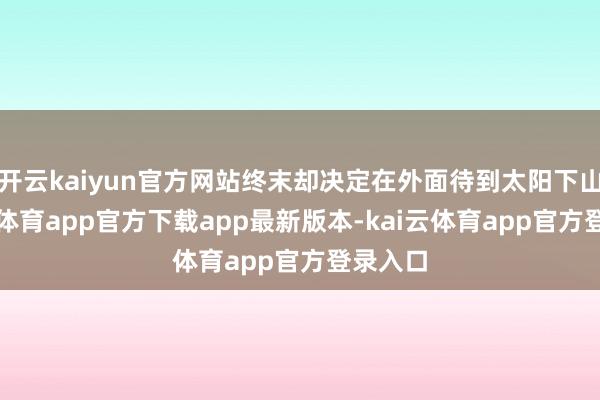 开云kaiyun官方网站终末却决定在外面待到太阳下山-kai云体育app官方下载app最新版本-kai云体育app官方登录入口