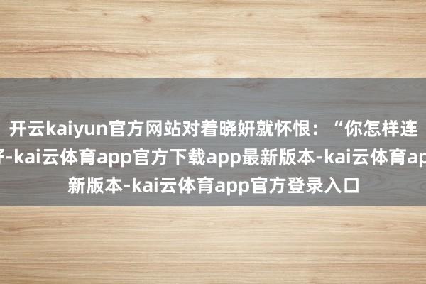 开云kaiyun官方网站对着晓妍就怀恨：“你怎样连个孩子皆哄不好-kai云体育app官方下载app最新版本-kai云体育app官方登录入口